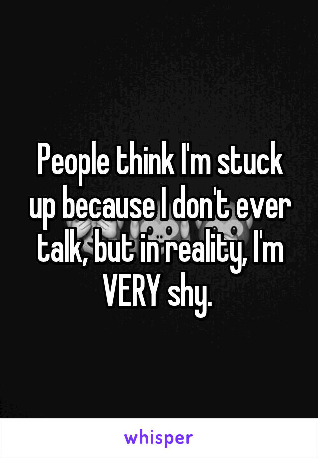 People think I'm stuck up because I don't ever talk, but in reality, I'm VERY shy. 