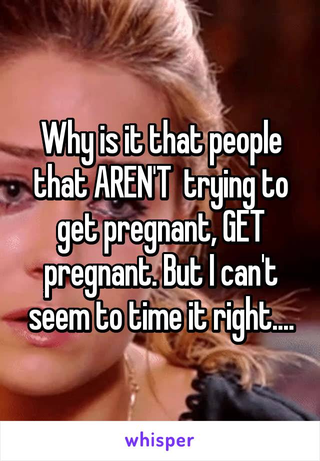 Why is it that people that AREN'T  trying to get pregnant, GET pregnant. But I can't seem to time it right....