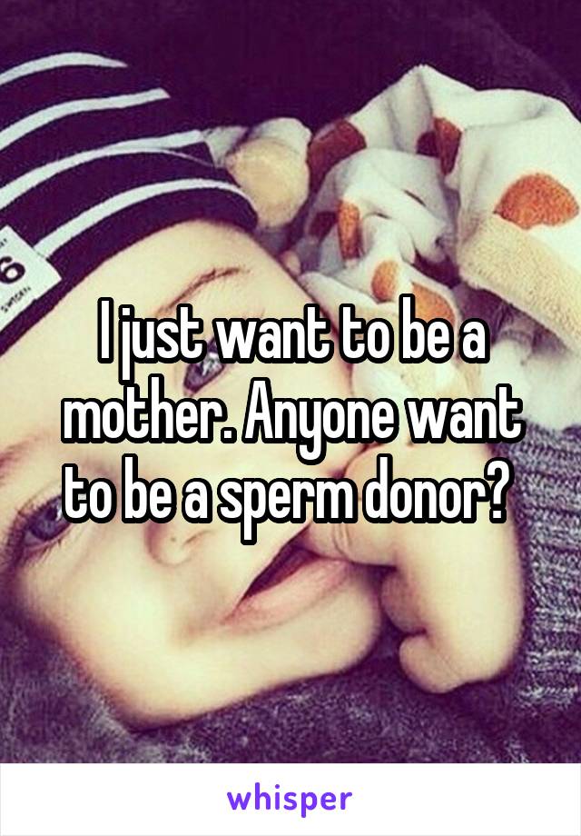 I just want to be a mother. Anyone want to be a sperm donor? 