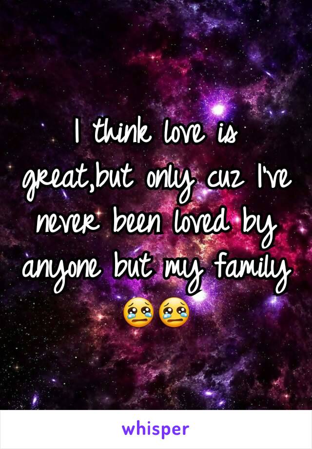 I think love is great,but only cuz I've never been loved by anyone but my family 😢😢