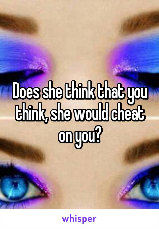 Does she think that you think, she would cheat on you?