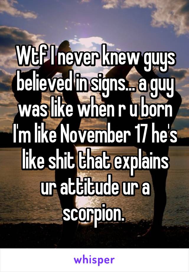 Wtf I never knew guys believed in signs... a guy was like when r u born I'm like November 17 he's like shit that explains ur attitude ur a scorpion. 