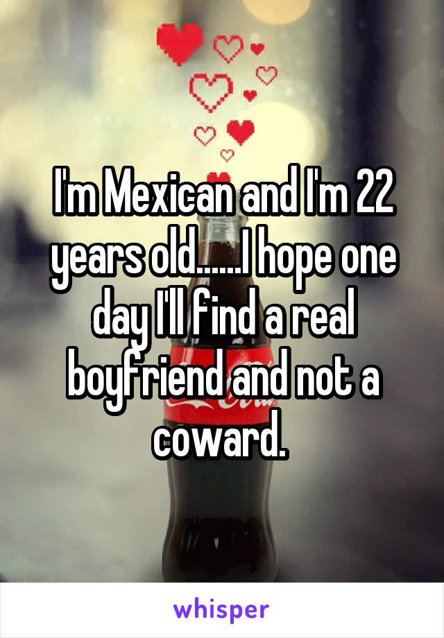 I'm Mexican and I'm 22 years old......I hope one day I'll find a real boyfriend and not a coward. 