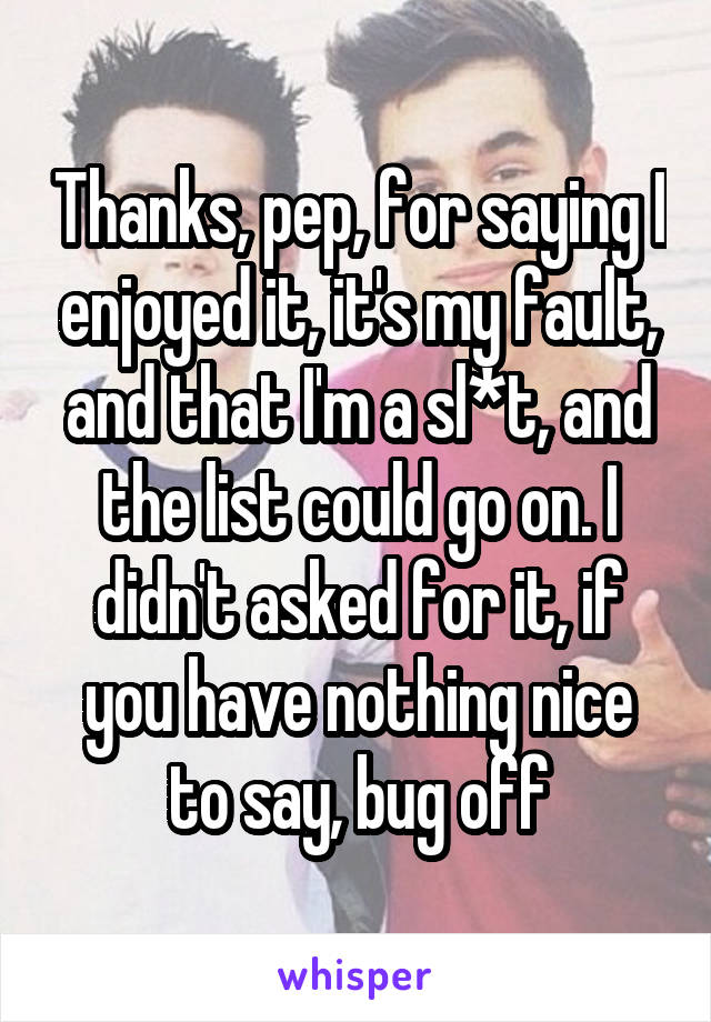 Thanks, pep, for saying I enjoyed it, it's my fault, and that I'm a sl*t, and the list could go on. I didn't asked for it, if you have nothing nice to say, bug off