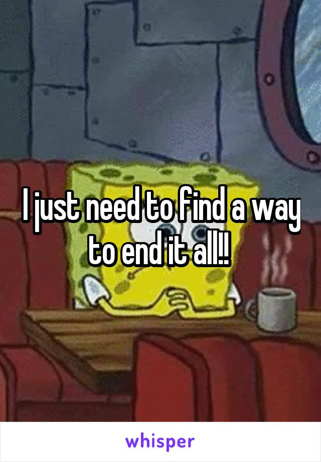 I just need to find a way to end it all!! 