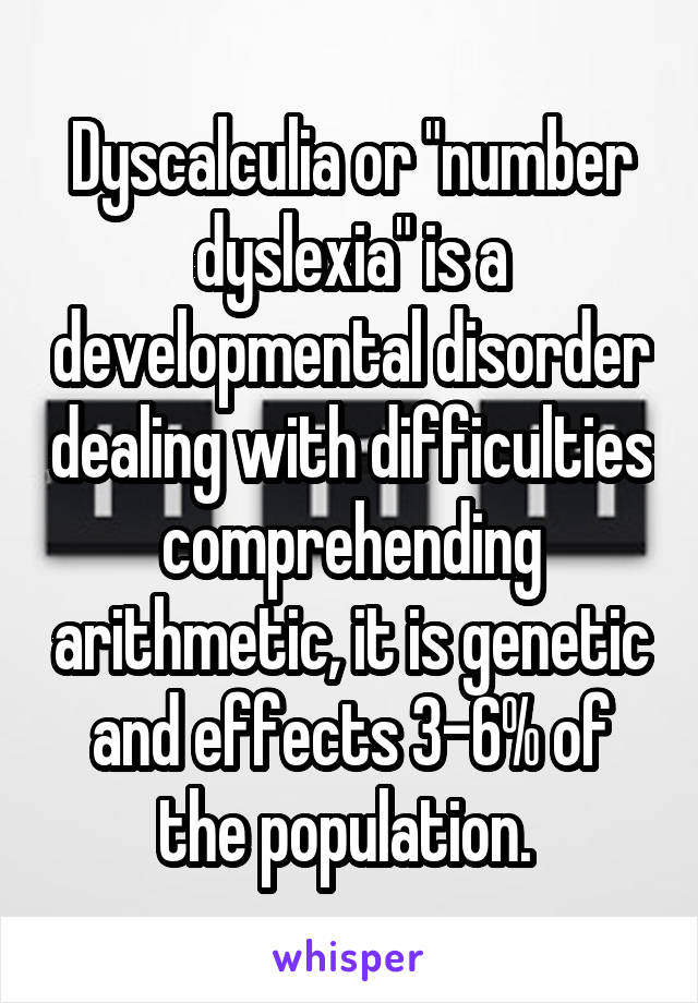 Dyscalculia or "number dyslexia" is a developmental disorder dealing with difficulties comprehending arithmetic, it is genetic and effects 3-6% of the population. 