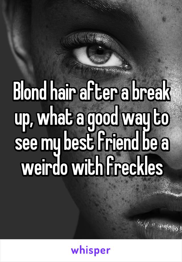 Blond hair after a break up, what a good way to see my best friend be a weirdo with freckles