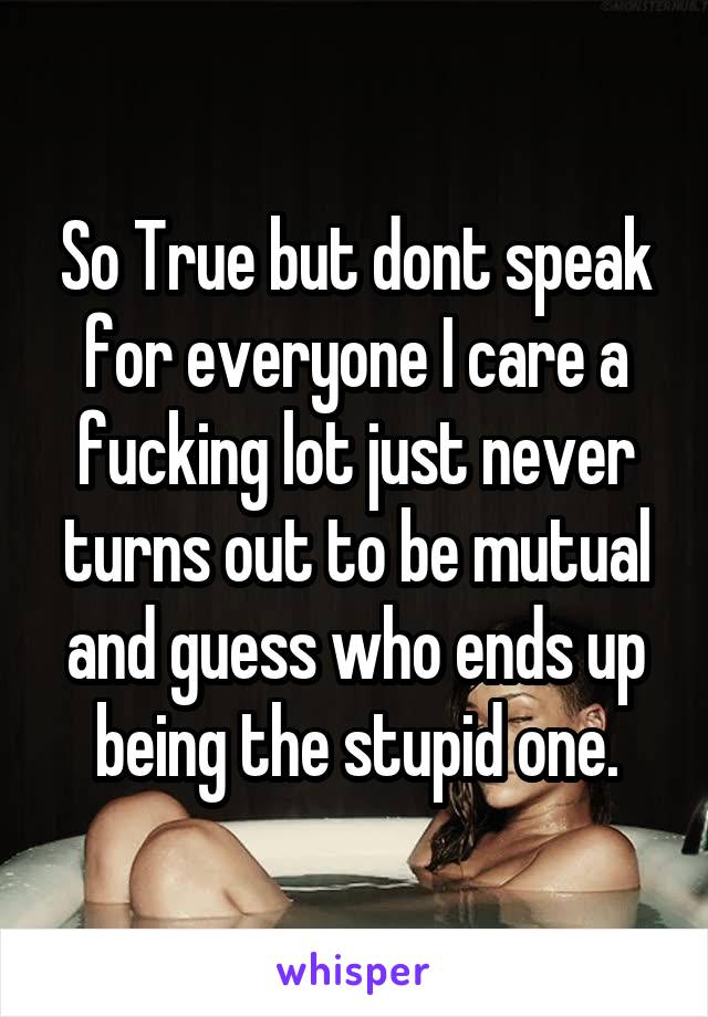 So True but dont speak for everyone I care a fucking lot just never turns out to be mutual and guess who ends up being the stupid one.