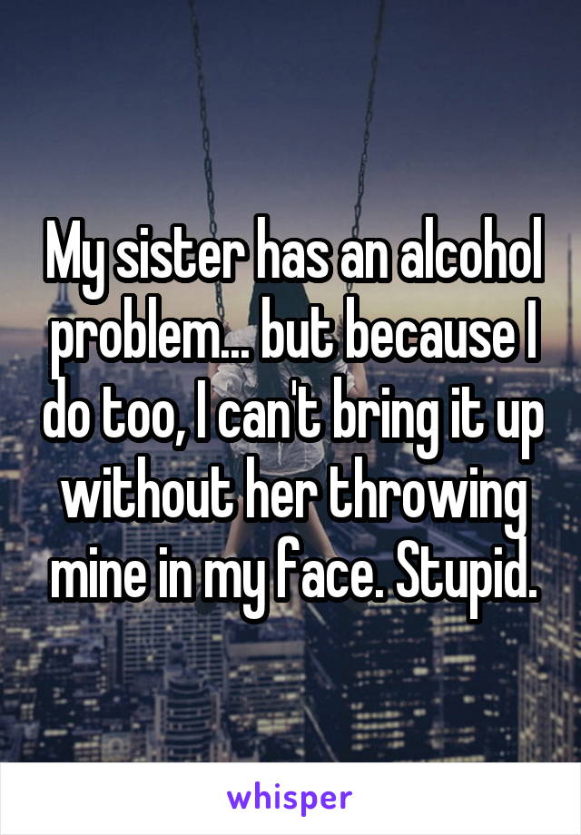 My sister has an alcohol problem... but because I do too, I can't bring it up without her throwing mine in my face. Stupid.