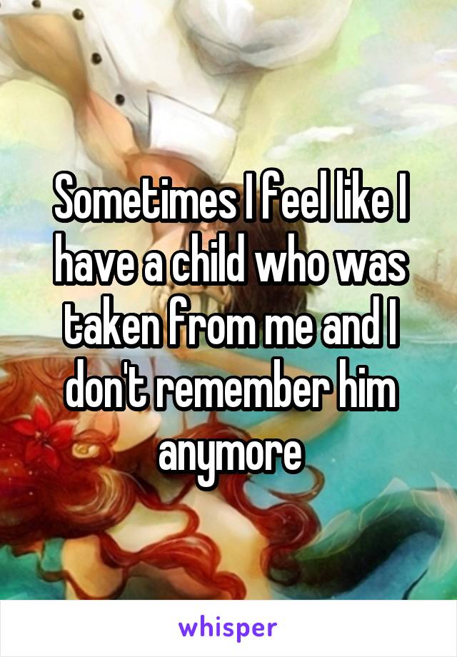 Sometimes I feel like I have a child who was taken from me and I don't remember him anymore