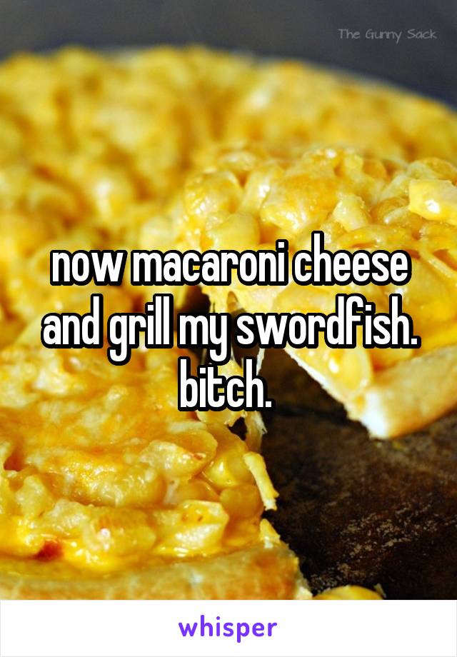 now macaroni cheese and grill my swordfish. bitch. 