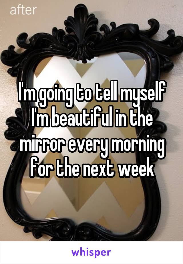 I'm going to tell myself I'm beautiful in the mirror every morning for the next week