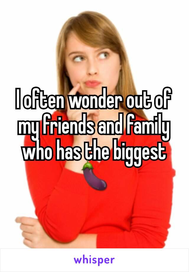 I often wonder out of my friends and family who has the biggest 🍆