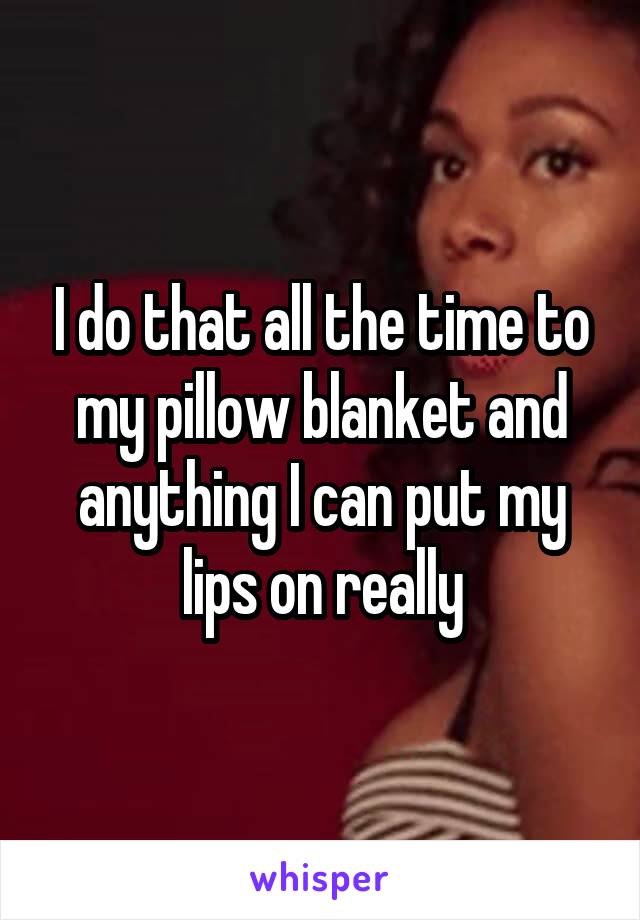 I do that all the time to my pillow blanket and anything I can put my lips on really