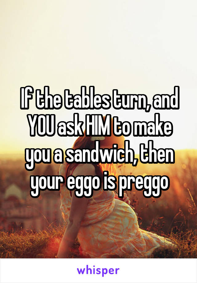 If the tables turn, and YOU ask HIM to make you a sandwich, then your eggo is preggo