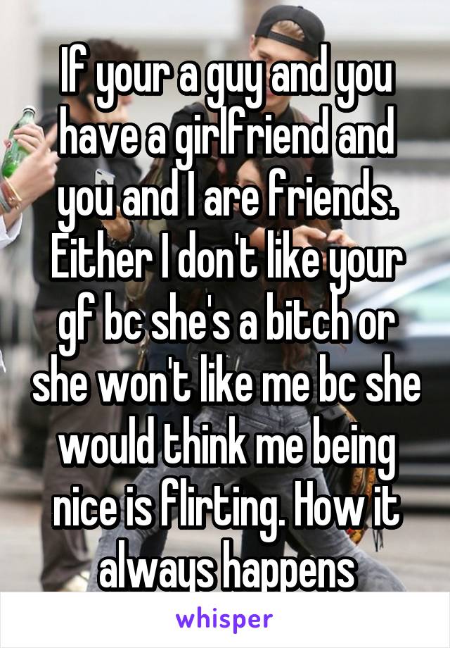 If your a guy and you have a girlfriend and you and I are friends. Either I don't like your gf bc she's a bitch or she won't like me bc she would think me being nice is flirting. How it always happens