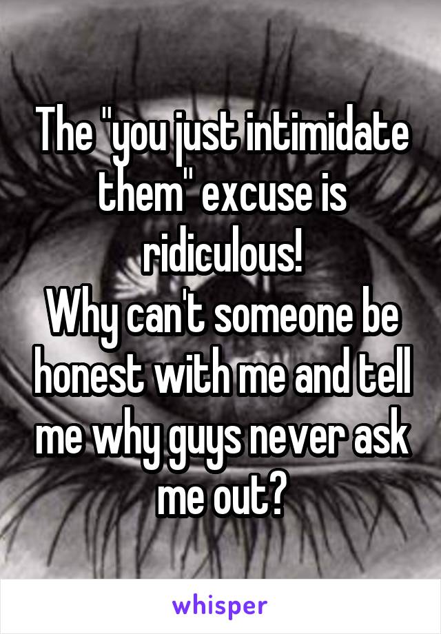 The "you just intimidate them" excuse is ridiculous!
Why can't someone be honest with me and tell me why guys never ask me out?