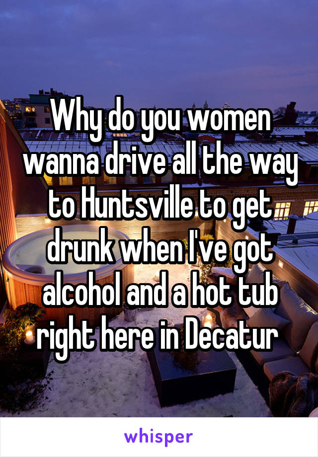 Why do you women wanna drive all the way to Huntsville to get drunk when I've got alcohol and a hot tub right here in Decatur 