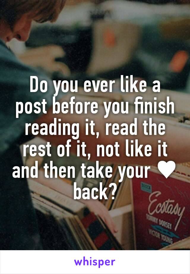 Do you ever like a post before you finish reading it, read the rest of it, not like it and then take your ♥ back?