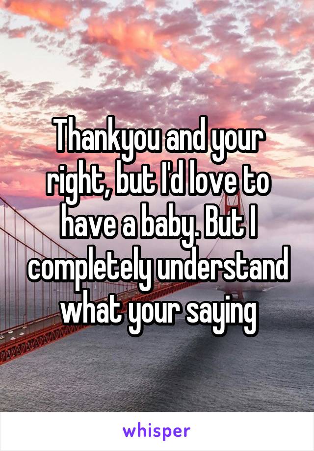 Thankyou and your right, but I'd love to have a baby. But I completely understand what your saying