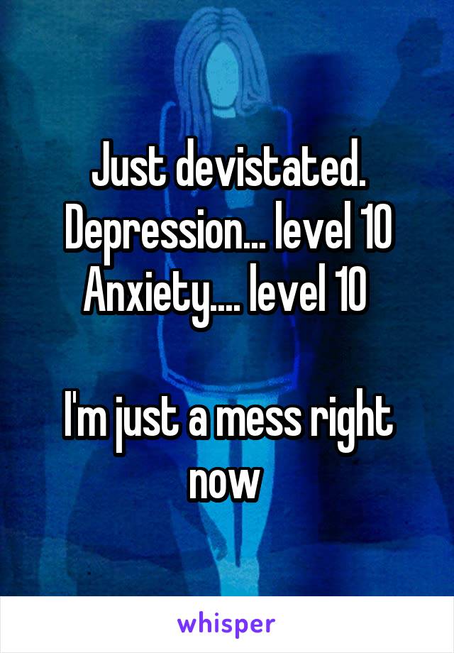 Just devistated. Depression... level 10
Anxiety.... level 10 

I'm just a mess right now 