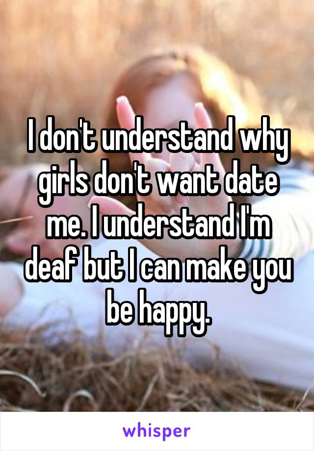 I don't understand why girls don't want date me. I understand I'm deaf but I can make you be happy.