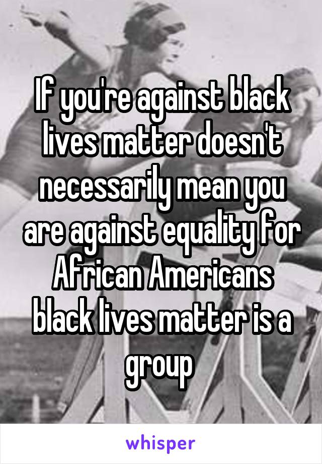 If you're against black lives matter doesn't necessarily mean you are against equality for African Americans black lives matter is a group 