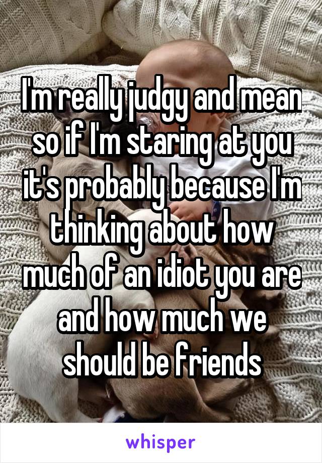 I'm really judgy and mean so if I'm staring at you it's probably because I'm thinking about how much of an idiot you are and how much we should be friends