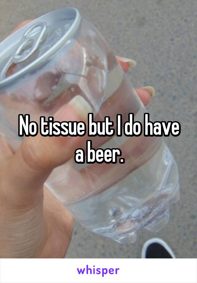 No tissue but I do have a beer.