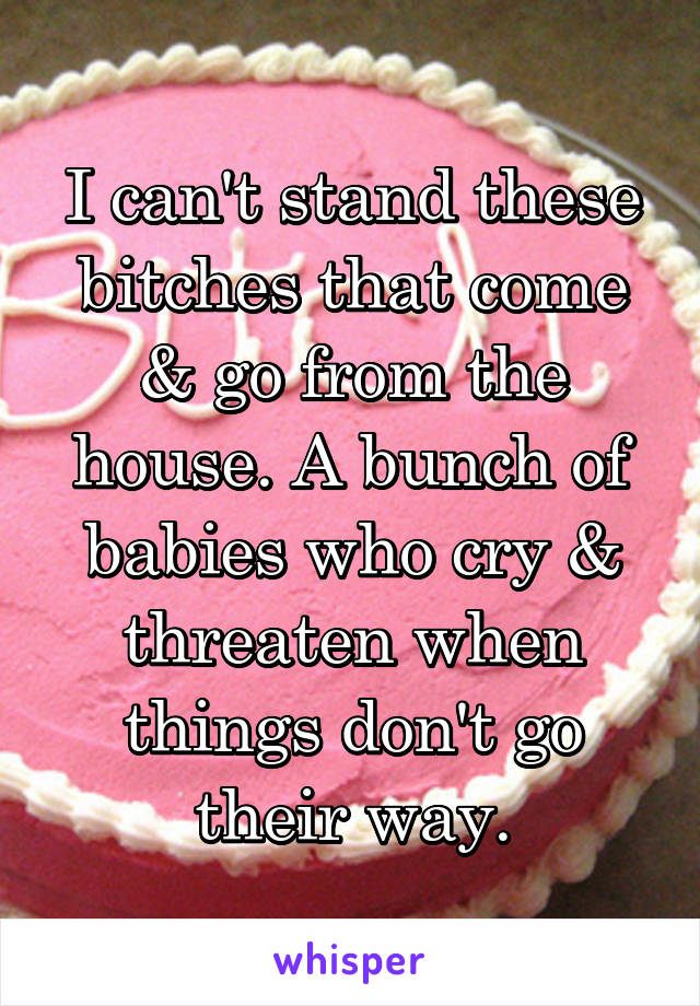 I can't stand these bitches that come & go from the house. A bunch of babies who cry & threaten when things don't go their way.