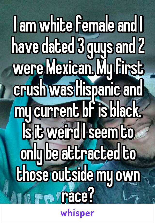 I am white female and I have dated 3 guys and 2 were Mexican. My first crush was Hispanic and my current bf is black. Is it weird I seem to only be attracted to those outside my own race?