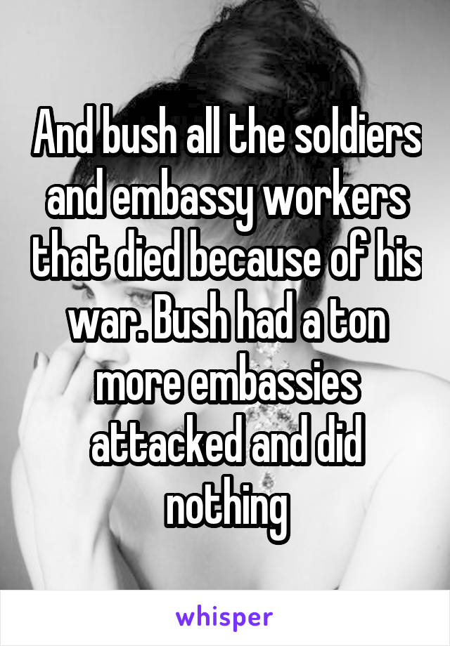 And bush all the soldiers and embassy workers that died because of his war. Bush had a ton more embassies attacked and did nothing