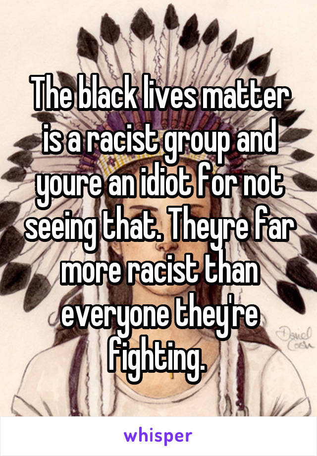 The black lives matter is a racist group and youre an idiot for not seeing that. Theyre far more racist than everyone they're fighting. 