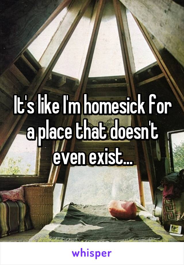 It's like I'm homesick for a place that doesn't even exist...