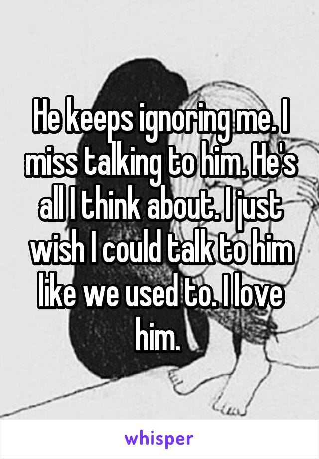 He keeps ignoring me. I miss talking to him. He's all I think about. I just wish I could talk to him like we used to. I love him. 