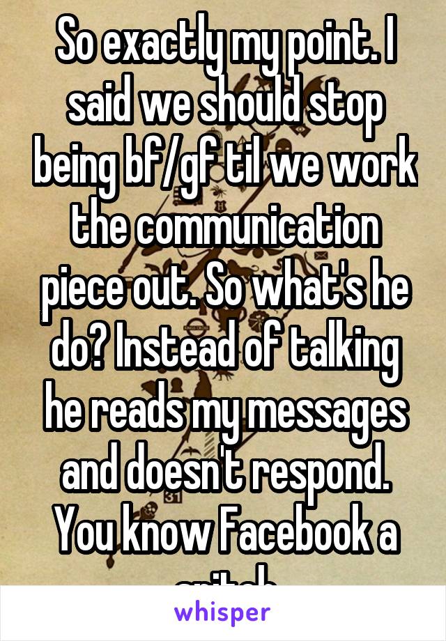 So exactly my point. I said we should stop being bf/gf til we work the communication piece out. So what's he do? Instead of talking he reads my messages and doesn't respond. You know Facebook a snitch