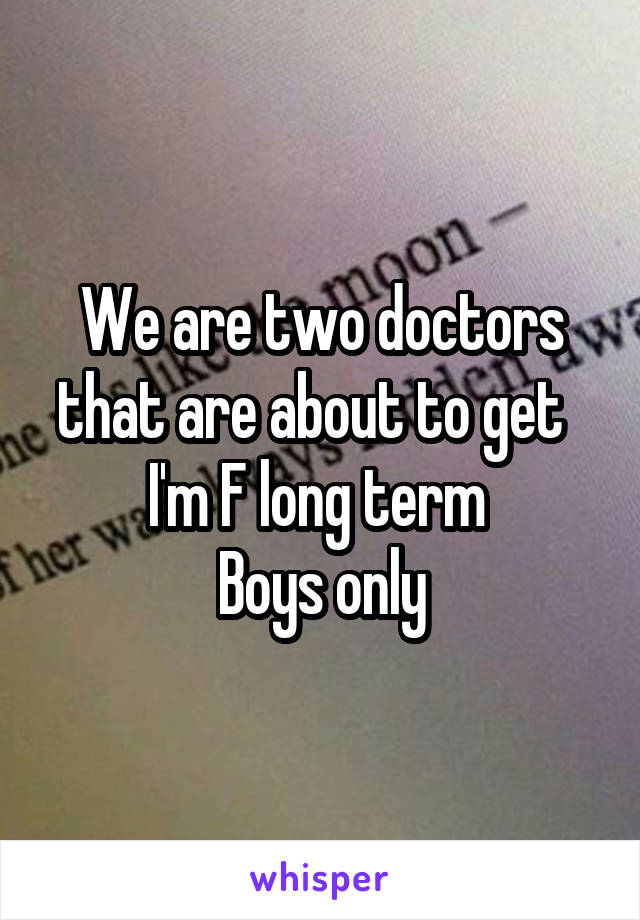 We are two doctors that are about to get  
I'm F long term 
Boys only