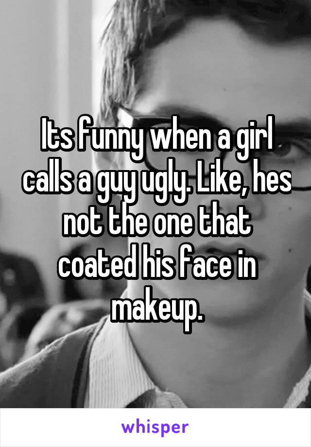 Its funny when a girl calls a guy ugly. Like, hes not the one that coated his face in makeup.