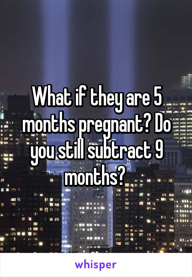 What if they are 5 months pregnant? Do you still subtract 9 months? 