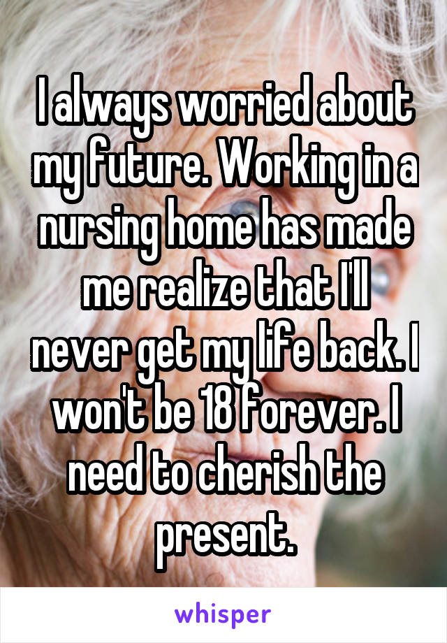 I always worried about my future. Working in a nursing home has made me realize that I'll never get my life back. I won't be 18 forever. I need to cherish the present.