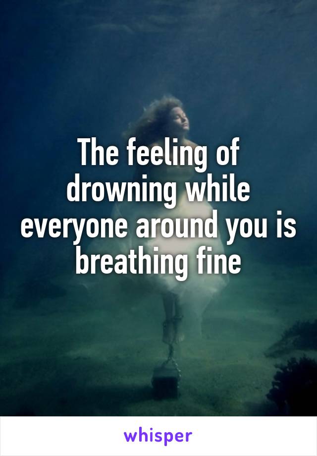 The feeling of drowning while everyone around you is breathing fine
