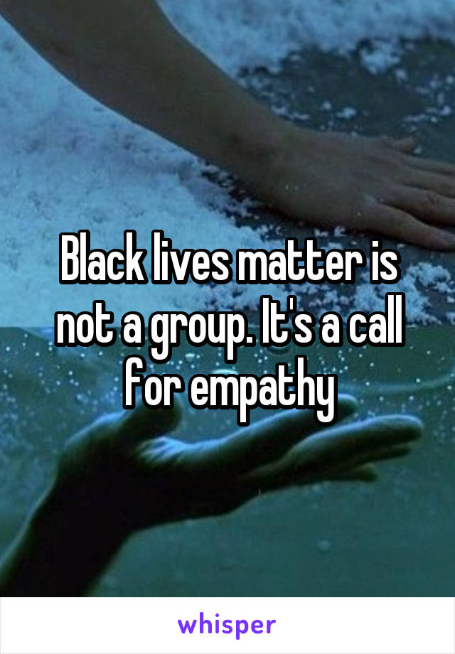 Black lives matter is not a group. It's a call for empathy