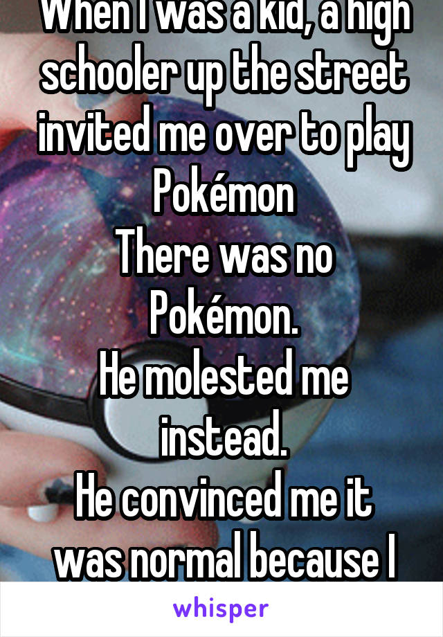 When I was a kid, a high schooler up the street invited me over to play Pokémon
There was no Pokémon.
He molested me instead.
He convinced me it was normal because I got hard