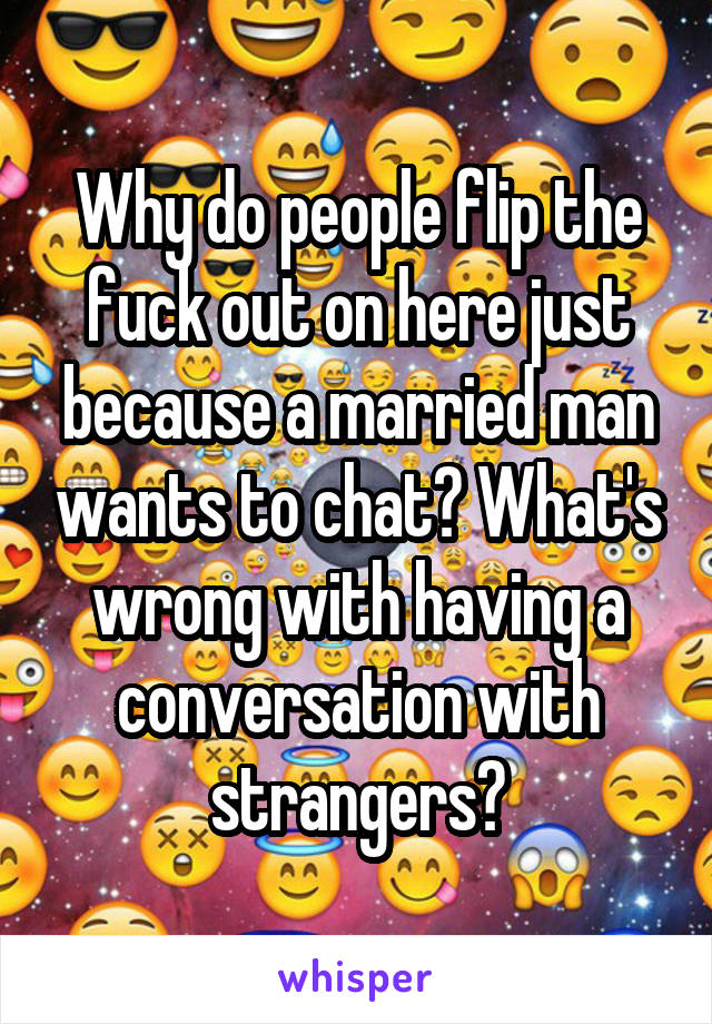 Why do people flip the fuck out on here just because a married man wants to chat? What's wrong with having a conversation with strangers?