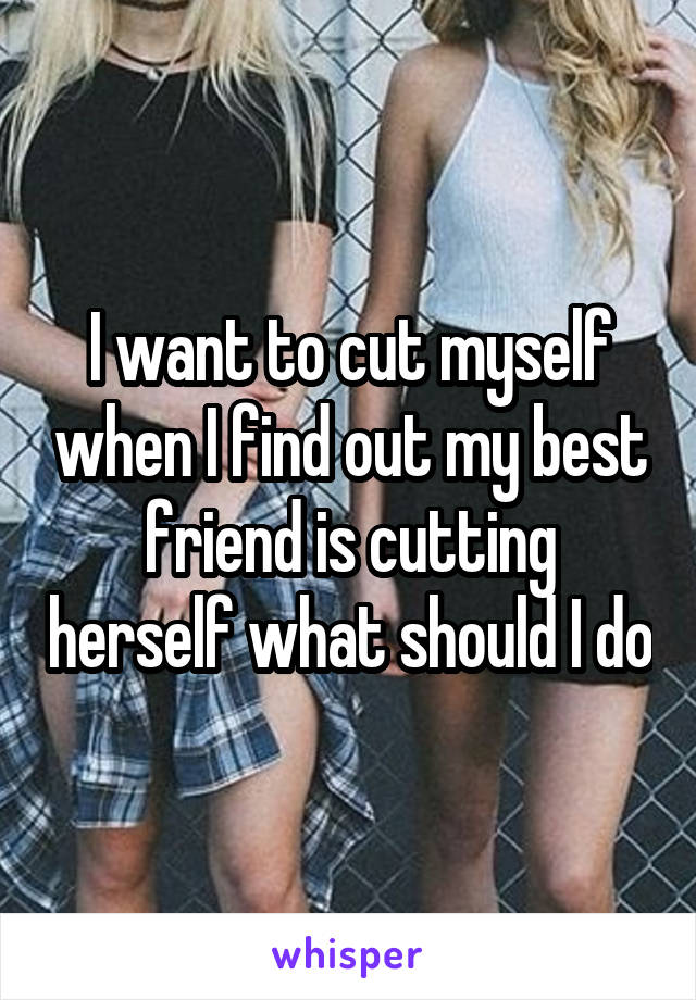 I want to cut myself when I find out my best friend is cutting herself what should I do