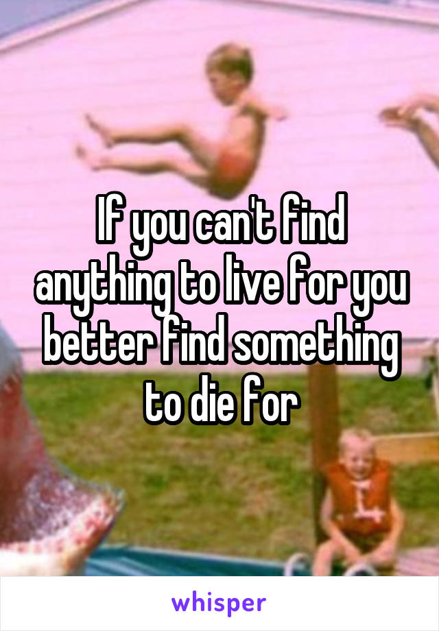 If you can't find anything to live for you better find something to die for