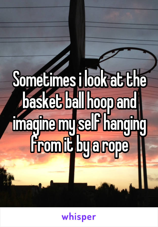 Sometimes i look at the basket ball hoop and imagine my self hanging from it by a rope