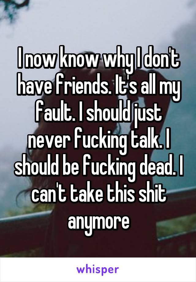 I now know why I don't have friends. It's all my fault. I should just never fucking talk. I should be fucking dead. I can't take this shit anymore