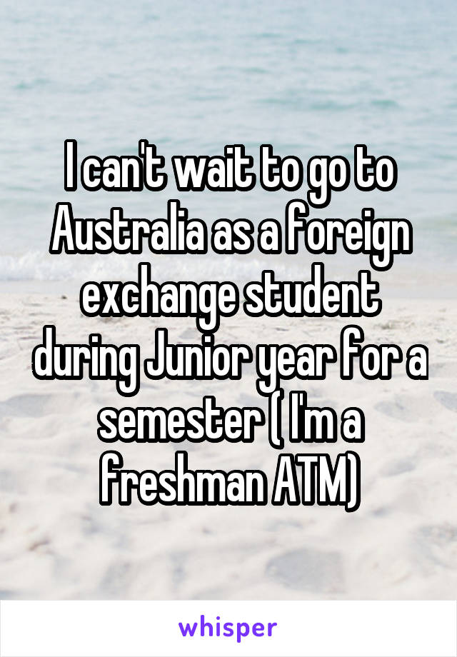 I can't wait to go to Australia as a foreign exchange student during Junior year for a semester ( I'm a freshman ATM)