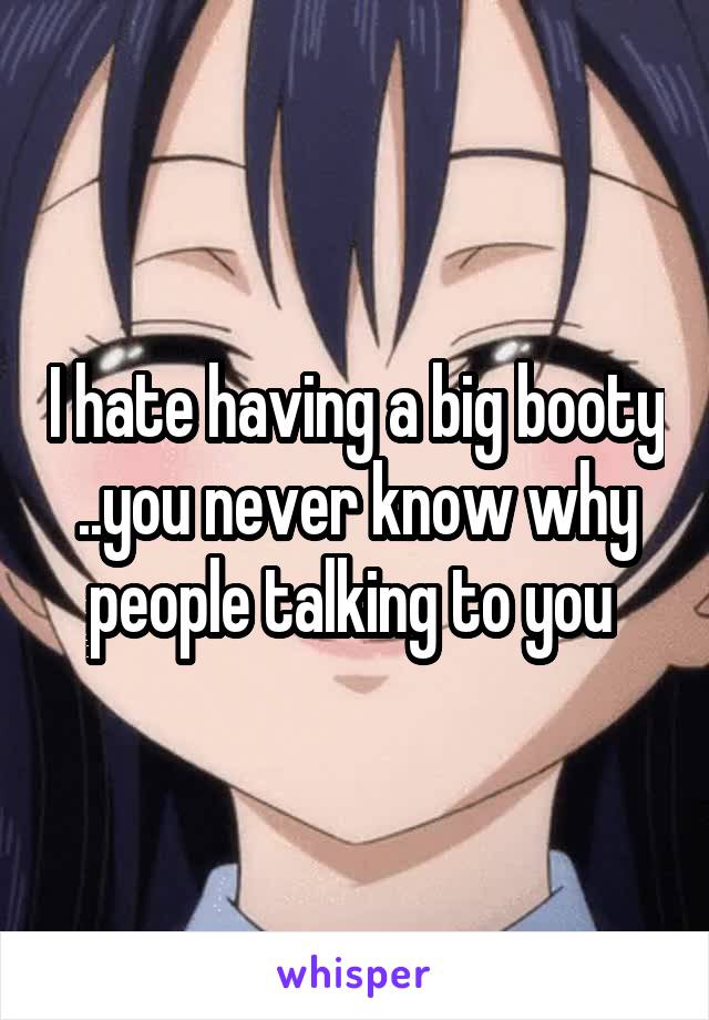 I hate having a big booty ..you never know why people talking to you 